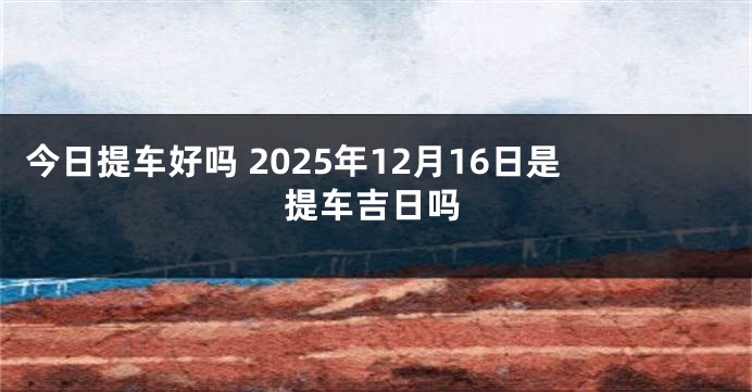 今日提车好吗 2025年12月16日是提车吉日吗