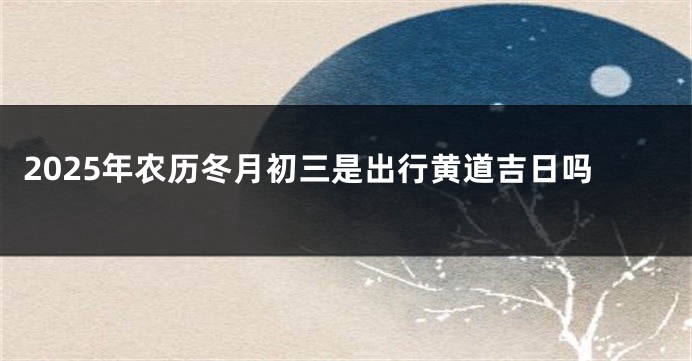 2025年农历冬月初三是出行黄道吉日吗