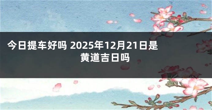 今日提车好吗 2025年12月21日是黄道吉日吗