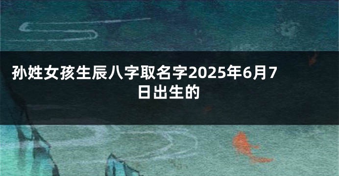 孙姓女孩生辰八字取名字2025年6月7日出生的
