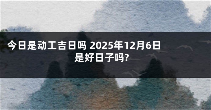 今日是动工吉日吗 2025年12月6日是好日子吗?