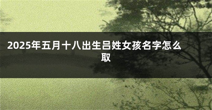 2025年五月十八出生吕姓女孩名字怎么取