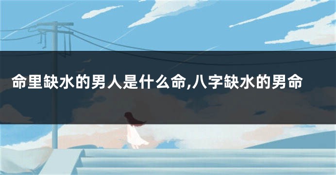 命里缺水的男人是什么命,八字缺水的男命