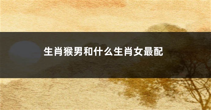 生肖猴男和什么生肖女最配