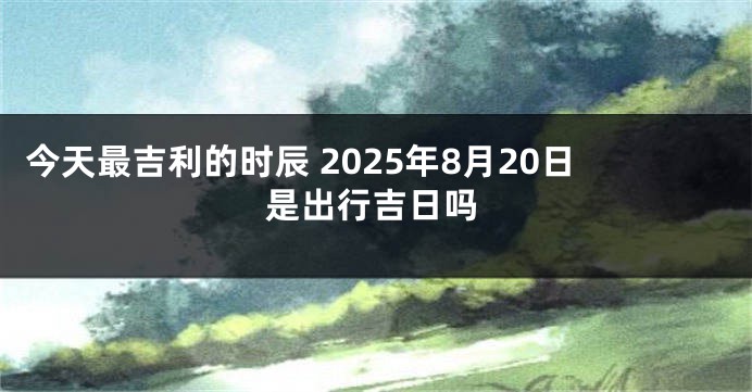 今天最吉利的时辰 2025年8月20日是出行吉日吗