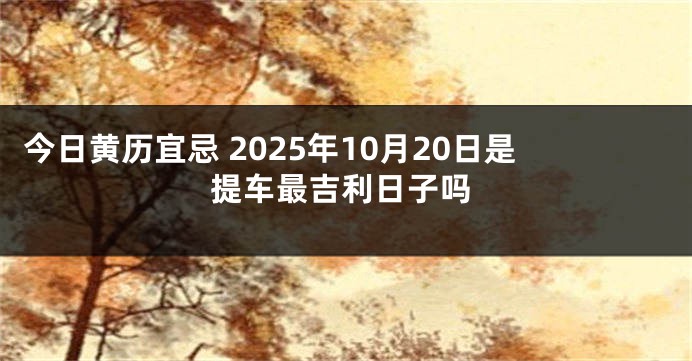 今日黄历宜忌 2025年10月20日是提车最吉利日子吗