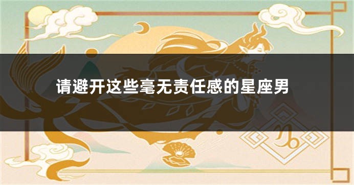 请避开这些毫无责任感的星座男