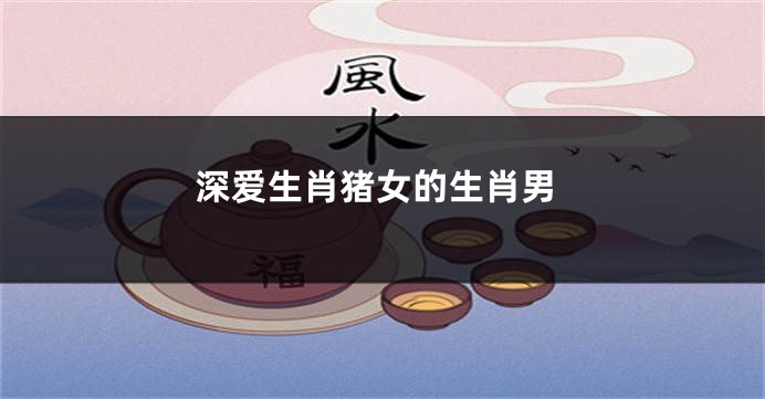 深爱生肖猪女的生肖男