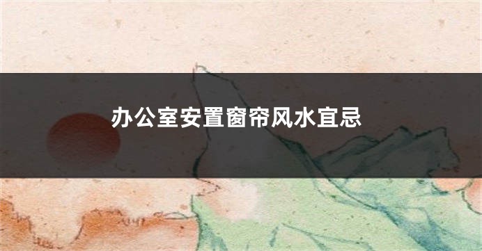 办公室安置窗帘风水宜忌