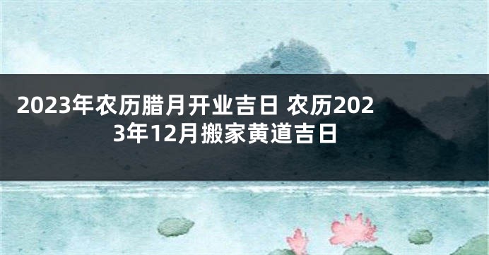 2023年农历腊月开业吉日 农历2023年12月搬家黄道吉日