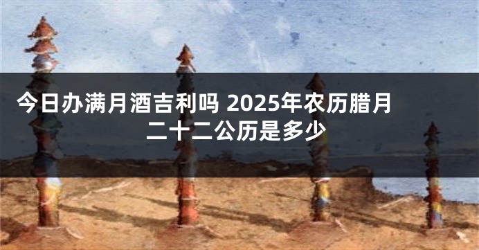 今日办满月酒吉利吗 2025年农历腊月二十二公历是多少