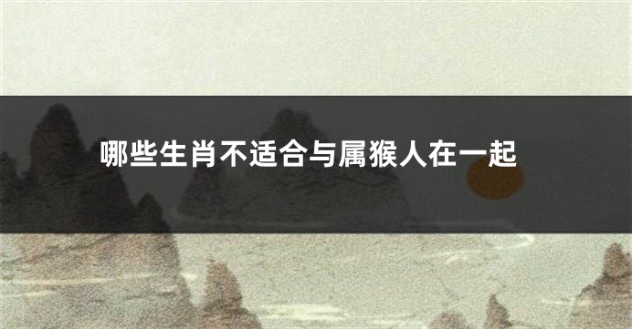 哪些生肖不适合与属猴人在一起