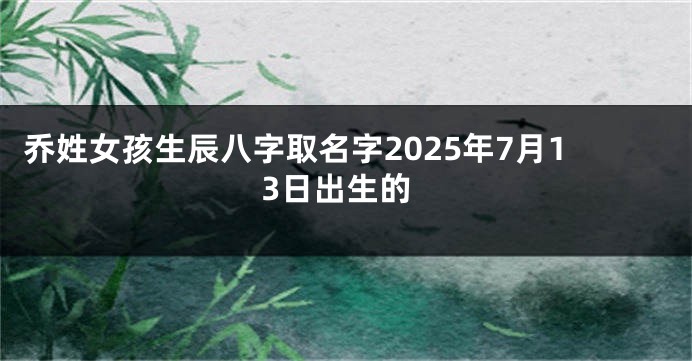 乔姓女孩生辰八字取名字2025年7月13日出生的