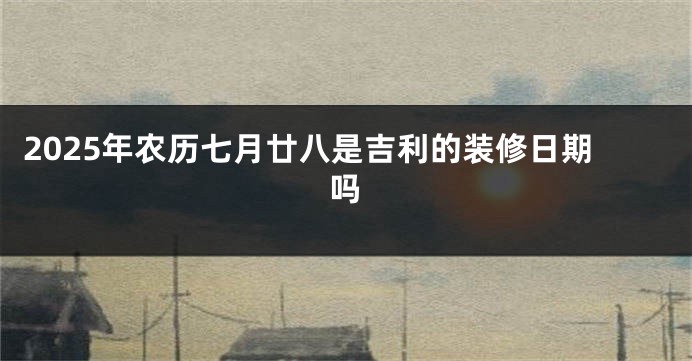 2025年农历七月廿八是吉利的装修日期吗