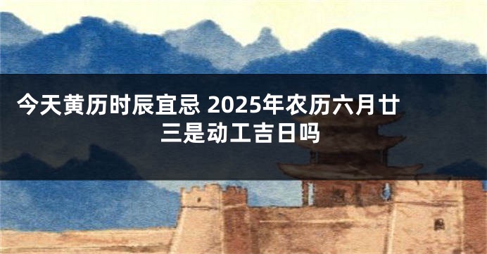 今天黄历时辰宜忌 2025年农历六月廿三是动工吉日吗