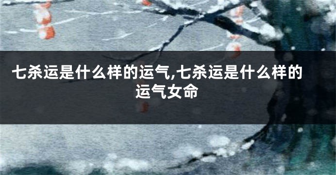 七杀运是什么样的运气,七杀运是什么样的运气女命