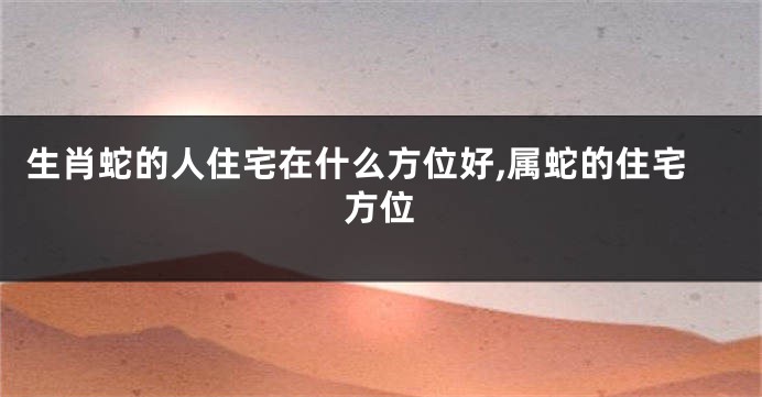 生肖蛇的人住宅在什么方位好,属蛇的住宅方位