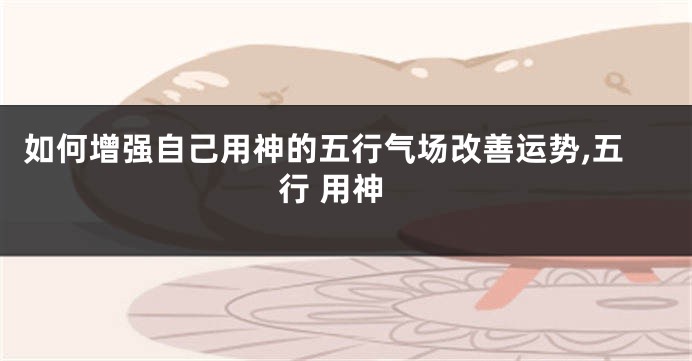 如何增强自己用神的五行气场改善运势,五行 用神