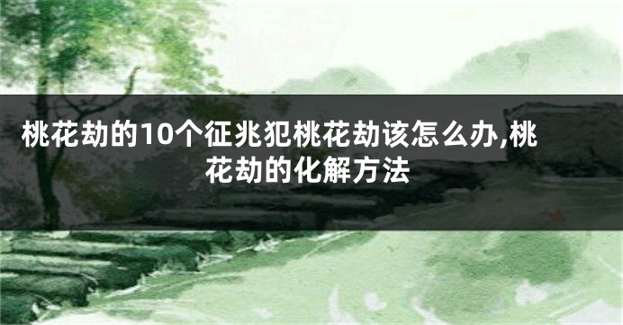 桃花劫的10个征兆犯桃花劫该怎么办,桃花劫的化解方法