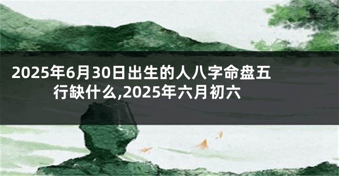 2025年6月30日出生的人八字命盘五行缺什么,2025年六月初六