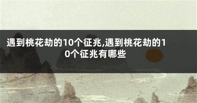 遇到桃花劫的10个征兆,遇到桃花劫的10个征兆有哪些