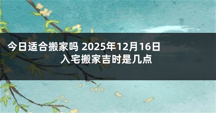今日适合搬家吗 2025年12月16日入宅搬家吉时是几点