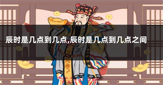 辰时是几点到几点,辰时是几点到几点之间