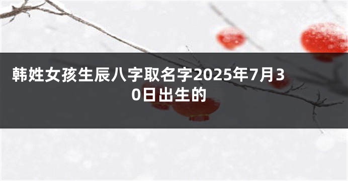 韩姓女孩生辰八字取名字2025年7月30日出生的