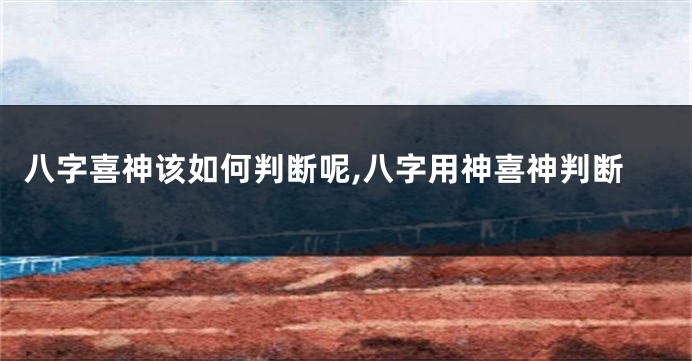 八字喜神该如何判断呢,八字用神喜神判断
