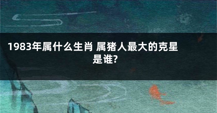 1983年属什么生肖 属猪人最大的克星是谁?