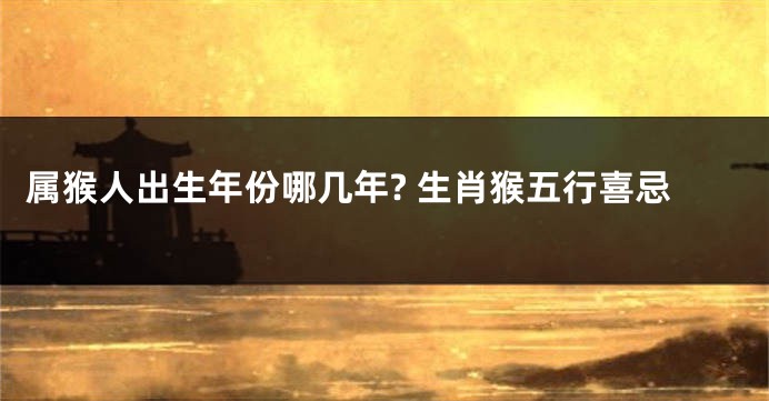 属猴人出生年份哪几年? 生肖猴五行喜忌