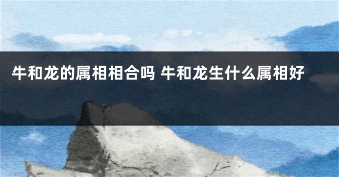 牛和龙的属相相合吗 牛和龙生什么属相好 