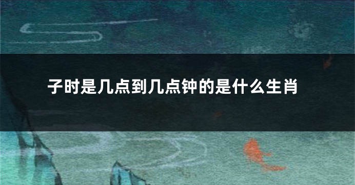 子时是几点到几点钟的是什么生肖