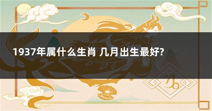 1937年属什么生肖 几月出生最好?