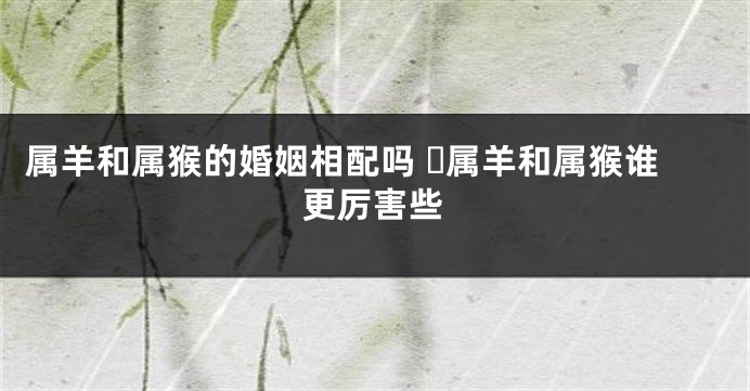 属羊和属猴的婚姻相配吗 ​属羊和属猴谁更厉害些