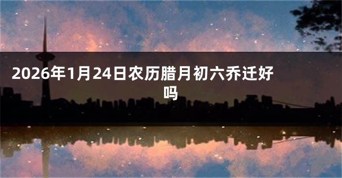 2026年1月24日农历腊月初六乔迁好吗