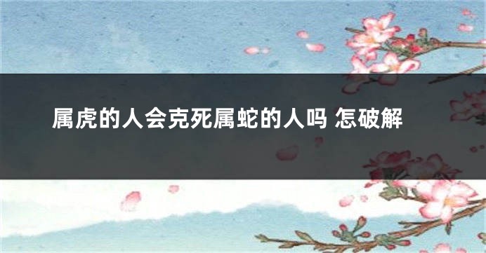 属虎的人会克死属蛇的人吗 怎破解