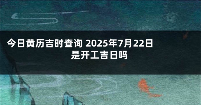今日黄历吉时查询 2025年7月22日是开工吉日吗