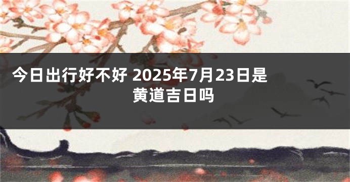 今日出行好不好 2025年7月23日是黄道吉日吗