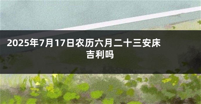 2025年7月17日农历六月二十三安床吉利吗