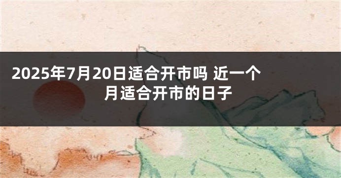 2025年7月20日适合开市吗 近一个月适合开市的日子
