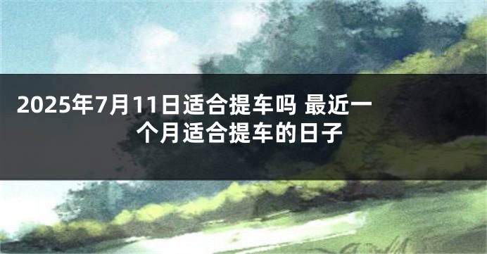 2025年7月11日适合提车吗 最近一个月适合提车的日子