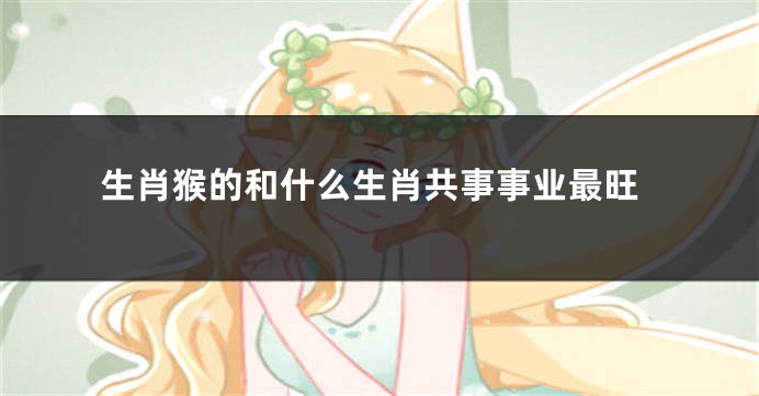 生肖猴的和什么生肖共事事业最旺