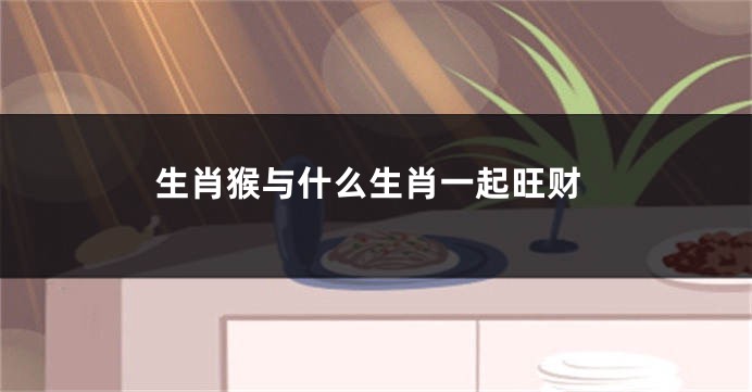 生肖猴与什么生肖一起旺财