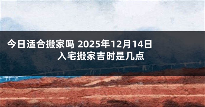 今日适合搬家吗 2025年12月14日入宅搬家吉时是几点