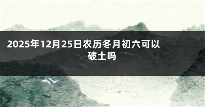 2025年12月25日农历冬月初六可以破土吗