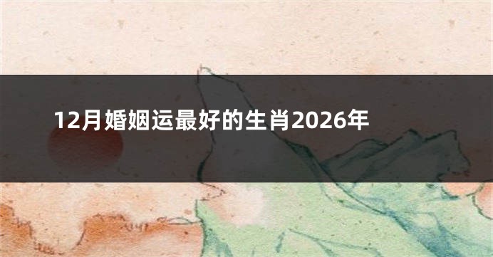 12月婚姻运最好的生肖2026年