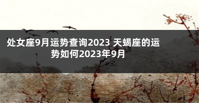 处女座9月运势查询2023 天蝎座的运势如何2023年9月