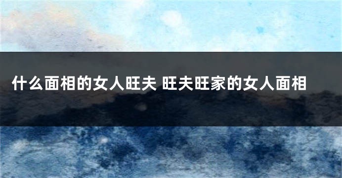 什么面相的女人旺夫 旺夫旺家的女人面相