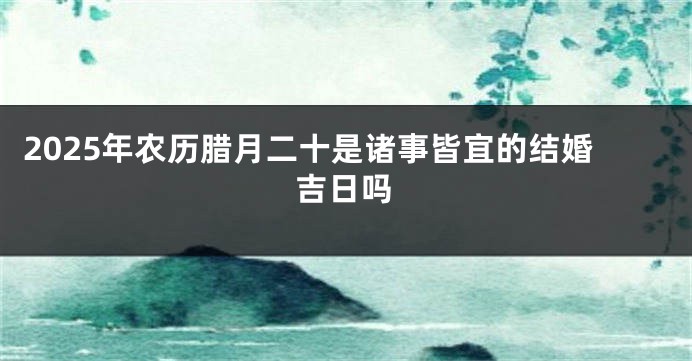 2025年农历腊月二十是诸事皆宜的结婚吉日吗